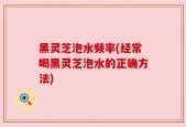 黑灵芝泡水频率(经常喝黑灵芝泡水的正确方法)