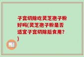 子宫切除吃灵芝孢子粉好吗(灵芝孢子粉是否适宜子宫切除后食用？)