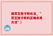 健灵芝孢子粉吃法_“灵芝孢子粉的正确食用方法”)