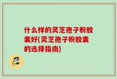 什么样的灵芝孢子粉胶囊好(灵芝孢子粉胶囊的选择指南)