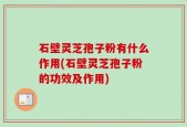石壁灵芝孢子粉有什么作用(石壁灵芝孢子粉的功效及作用)