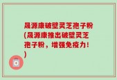 晟源康破壁灵芝孢子粉(晟源康推出破壁灵芝孢子粉，增强免疫力！)