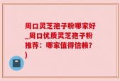 周口灵芝孢子粉哪家好_周口优质灵芝孢子粉推荐：哪家值得信赖？)