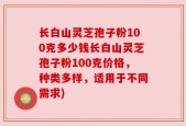 长白山灵芝孢子粉100克多少钱长白山灵芝孢子粉100克价格，种类多样，适用于不同需求)