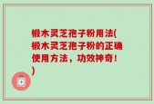 椴木灵芝孢子粉用法(椴木灵芝孢子粉的正确使用方法，功效神奇！)