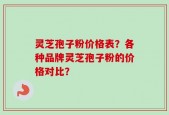 灵芝孢子粉价格表？各种品牌灵芝孢子粉的价格对比？