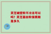 灵芝破壁粉不冷冻可以吗？灵芝菌丝粉保质期是多久
