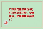 广药灵芝孢子粉价格(广药灵芝孢子粉：价格变动，护理健康更经济！)