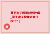 灵芝孢子粉可以榨汁吗_灵芝孢子粉能否用于榨汁？)