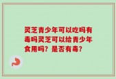 灵芝青少年可以吃吗有毒吗灵芝可以给青少年食用吗？是否有毒？
