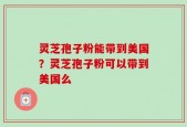 灵芝孢子粉能带到美国？灵芝孢子粉可以带到美国么
