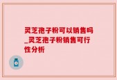 灵芝孢子粉可以销售吗_灵芝孢子粉销售可行性分析