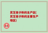 灵芝孢子粉的主产区(灵芝孢子粉的主要生产地区)