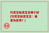 竹灵芝和灵芝王哪个好(竹灵芝和灵芝王：谁更为优秀？)