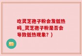 吃灵芝孢子粉会发低热吗_灵芝孢子粉是否会导致低热现象？)