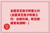 去璧灵芝孢子粉第三代(去璧灵芝孢子粉第三代：全新升级，助您健康更有保障！)