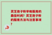 灵芝孢子粉早晚服用的最佳时间？灵芝孢子粉的服用方法与注意事项？