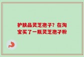 护肤品灵芝孢子？在淘宝买了一瓶灵芝孢孑粉