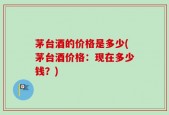 茅台酒的价格是多少(茅台酒价格：现在多少钱？)