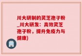 川大研制的灵芝孢子粉_川大研发：高效灵芝孢子粉，提升免疫力与健康)