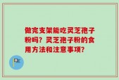 做完支架能吃灵芝孢子粉吗？灵芝孢子粉的食用方法和注意事项？