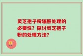 灵芝孢子粉辐照处理的必要性？探讨灵芝孢子粉的处理方法？