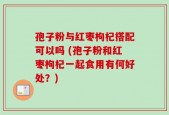 孢子粉与红枣枸杞搭配可以吗 (孢子粉和红枣枸杞一起食用有何好处？)