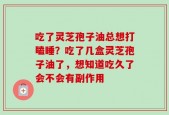 吃了灵芝孢子油总想打瞌睡？吃了几盒灵芝孢子油了，想知道吃久了会不会有副作用