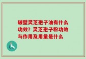 破壁灵芝孢子油有什么功效？灵芝孢子粉功效与作用及用量是什么