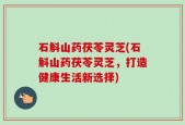 石斛山药茯苓灵芝(石斛山药茯苓灵芝，打造健康生活新选择)