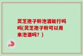 灵芝孢子粉泡酒能行吗吗(灵芝孢子粉可以用来泡酒吗？)