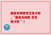 康象农神牌灵芝孢子粉_“康象农神牌 灵芝孢子粉 ”)