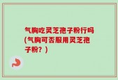 气胸吃灵芝孢子粉行吗(气胸可否服用灵芝孢子粉？)