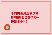 干的树舌灵芝多少钱一斤呢(树舌灵芝价格一斤是多少？)