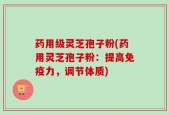 药用级灵芝孢子粉(药用灵芝孢子粉：提高免疫力，调节体质)