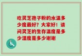 吃灵芝孢子粉的水温多少度最好？大家好！请问灵芝的生存温度是多少湿度是多少谢谢