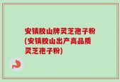 安镇胶山牌灵芝孢子粉(安镇胶山出产高品质灵芝孢子粉)