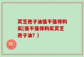 灵芝孢子油值不值得购买(值不值得购买灵芝孢子油？)