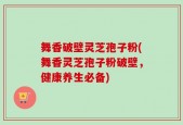 舞香破壁灵芝孢子粉(舞香灵芝孢子粉破壁，健康养生必备)