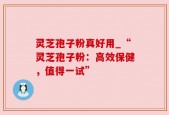 灵芝孢子粉真好用_“灵芝孢子粉：高效保健，值得一试”