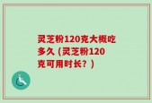 灵芝粉120克大概吃多久 (灵芝粉120克可用时长？)
