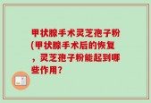 甲状腺手术灵芝孢子粉(甲状腺手术后的恢复，灵芝孢子粉能起到哪些作用？