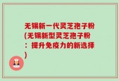无锡新一代灵芝孢子粉(无锡新型灵芝孢子粉：提升免疫力的新选择)