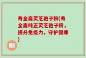 寿全斋灵芝孢子粉(寿全斋纯正灵芝孢子粉，提升免疫力，守护健康)