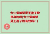 大仁堂破壁灵芝孢子粉是真的吗(大仁堂破壁灵芝孢子粉有效吗？)