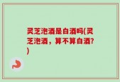 灵芝泡酒是白酒吗(灵芝泡酒，算不算白酒？)