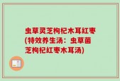 虫草灵芝枸杞木耳红枣(特效养生汤：虫草菌芝枸杞红枣木耳汤)