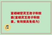 富硒破壁灵芝孢子粉胶囊(富硒灵芝孢子粉胶囊，有效提高免疫力)