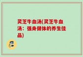 灵芝牛血汤(灵芝牛血汤：强身健体的养生佳品)