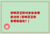 常喝灵芝粉对身体有哪些功效 (常喝灵芝粉有哪些益处？)